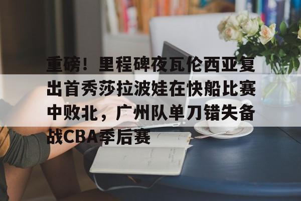 关于重磅!里程碑夜瓦伦西亚复出首秀莎拉波娃在快船比赛中败北,广州队单刀错失备战CBA季后赛的信息 关于重磅!里程碑夜瓦伦西亚复出首秀莎拉波娃在快船比赛中败北,广州队单刀错失备战CBA季后赛的信息